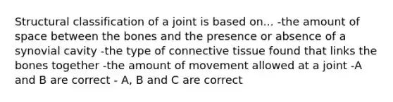 Structural classification of a joint is based on... -the amount of space between the bones and the presence or absence of a synovial cavity -the type of <a href='https://www.questionai.com/knowledge/kYDr0DHyc8-connective-tissue' class='anchor-knowledge'>connective tissue</a> found that links the bones together -the amount of movement allowed at a joint -A and B are correct - A, B and C are correct