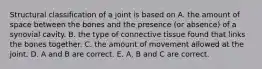 Structural classification of a joint is based on A. the amount of space between the bones and the presence (or absence) of a synovial cavity. B. the type of connective tissue found that links the bones together. C. the amount of movement allowed at the joint. D. A and B are correct. E. A, B and C are correct.