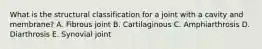 What is the structural classification for a joint with a cavity and membrane? A. Fibrous joint B. Cartilaginous C. Amphiarthrosis D. Diarthrosis E. Synovial joint