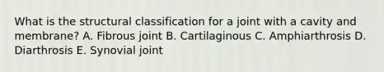 What is the structural classification for a joint with a cavity and membrane? A. Fibrous joint B. Cartilaginous C. Amphiarthrosis D. Diarthrosis E. Synovial joint