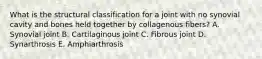 What is the structural classification for a joint with no synovial cavity and bones held together by collagenous fibers? A. Synovial joint B. Cartilaginous joint C. Fibrous joint D. Synarthrosis E. Amphiarthrosis