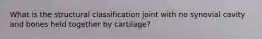 What is the structural classification joint with no synovial cavity and bones held together by cartilage?