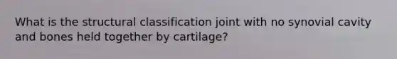 What is the structural classification joint with no synovial cavity and bones held together by cartilage?