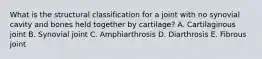 What is the structural classification for a joint with no synovial cavity and bones held together by cartilage? A. Cartilaginous joint B. Synovial joint C. Amphiarthrosis D. Diarthrosis E. Fibrous joint