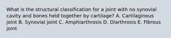 What is the structural classification for a joint with no synovial cavity and bones held together by cartilage? A. Cartilaginous joint B. Synovial joint C. Amphiarthrosis D. Diarthrosis E. Fibrous joint