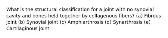 What is the structural classification for a joint with no synovial cavity and bones held together by collagenous fibers? (a) Fibrous joint (b) Synovial joint (c) Amphiarthrosis (d) Synarthrosis (e) Cartilaginous joint