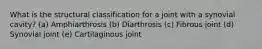 What is the structural classification for a joint with a synovial cavity? (a) Amphiarthrosis (b) Diarthrosis (c) Fibrous joint (d) Synovial joint (e) Cartilaginous joint