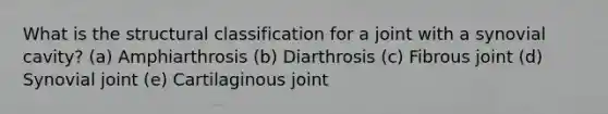 What is the structural classification for a joint with a synovial cavity? (a) Amphiarthrosis (b) Diarthrosis (c) Fibrous joint (d) Synovial joint (e) Cartilaginous joint