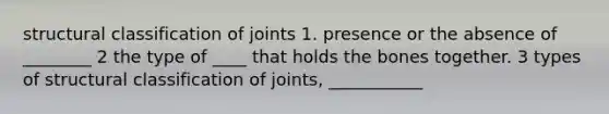 structural classification of joints 1. presence or the absence of ________ 2 the type of ____ that holds the bones together. 3 types of structural classification of joints, ___________