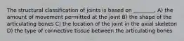 The structural classification of joints is based on ________. A) the amount of movement permitted at the joint B) the shape of the articulating bones C) the location of the joint in the axial skeleton D) the type of connective tissue between the articulating bones