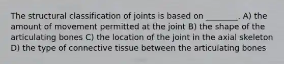 The structural classification of joints is based on ________. A) the amount of movement permitted at the joint B) the shape of the articulating bones C) the location of the joint in the axial skeleton D) the type of connective tissue between the articulating bones