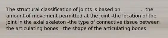 The structural classification of joints is based on ________. -the amount of movement permitted at the joint -the location of the joint in the axial skeleton -the type of connective tissue between the articulating bones. -the shape of the articulating bones