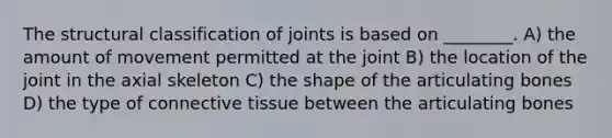 The structural classification of joints is based on ________. A) the amount of movement permitted at the joint B) the location of the joint in the axial skeleton C) the shape of the articulating bones D) the type of connective tissue between the articulating bones