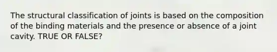 The structural classification of joints is based on the composition of the binding materials and the presence or absence of a joint cavity. TRUE OR FALSE?