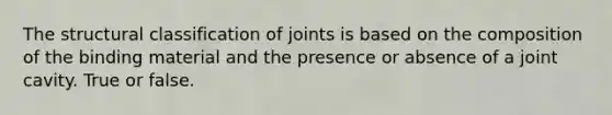 The structural classification of joints is based on the composition of the binding material and the presence or absence of a joint cavity. True or false.