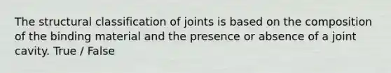 The structural classification of joints is based on the composition of the binding material and the presence or absence of a joint cavity. True / False