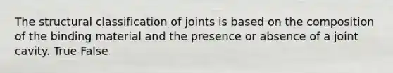 The structural classification of joints is based on the composition of the binding material and the presence or absence of a joint cavity. True False