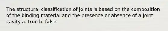 The structural classification of joints is based on the composition of the binding material and the presence or absence of a joint cavity a. true b. false