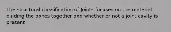 The structural classification of Joints focuses on the material binding the bones together and whether or not a joint cavity is present