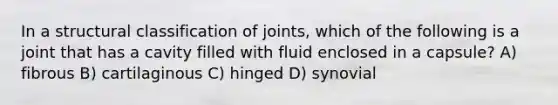 In a structural classification of joints, which of the following is a joint that has a cavity filled with fluid enclosed in a capsule? A) fibrous B) cartilaginous C) hinged D) synovial