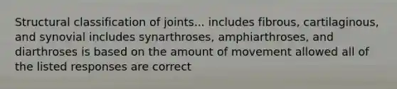 Structural classification of joints... includes fibrous, cartilaginous, and synovial includes synarthroses, amphiarthroses, and diarthroses is based on the amount of movement allowed all of the listed responses are correct