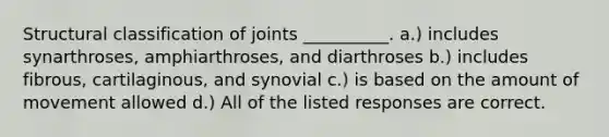 Structural classification of joints __________. a.) includes synarthroses, amphiarthroses, and diarthroses b.) includes fibrous, cartilaginous, and synovial c.) is based on the amount of movement allowed d.) All of the listed responses are correct.