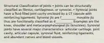 Structural Classification of Joints • Joints can be structurally classified as fibrous, cartilaginous, or synovial. • Synovial joints have a fluid-filled joint cavity enclosed by a CT capsule with reinforcing ligaments. Synovial jts are f__________ movable jts thus are functionally classified as d___________. Examples are the knee, shoulder and metacarpophalangeal jts (knuckles). Synovial joints have several major characteristics: articular cartilage, joint cavity, articular capsule, synovial fluid, reinforcing ligaments, and abundant nerves and blood vessels.