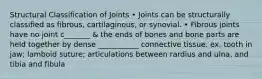 Structural Classification of Joints • Joints can be structurally classified as fibrous, cartilaginous, or synovial. • Fibrous joints have no joint c_______ & the ends of bones and bone parts are held together by dense ___________ connective tissue. ex. tooth in jaw; lamboid suture; articulations between rardius and ulna, and tibia and fibula