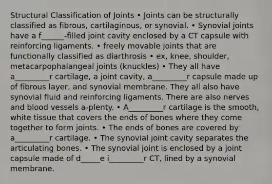 Structural Classification of Joints • Joints can be structurally classified as fibrous, cartilaginous, or synovial. • Synovial joints have a f______-filled joint cavity enclosed by a CT capsule with reinforcing ligaments. • freely movable joints that are functionally classified as diarthrosis • ex, knee, shoulder, metacarpophalangeal joints (knuckles) • They all have a_________r cartilage, a joint cavity, a_________r capsule made up of fibrous layer, and synovial membrane. They all also have synovial fluid and reinforcing ligaments. There are also nerves and <a href='https://www.questionai.com/knowledge/kZJ3mNKN7P-blood-vessels' class='anchor-knowledge'>blood vessels</a> a-plenty. • A_________r cartilage is the smooth, white tissue that covers the ends of bones where they come together to form joints. • The ends of bones are covered by a_________r cartilage. • The synovial joint cavity separates the articulating bones. • The synovial joint is enclosed by a joint capsule made of d_____e i_________r CT, lined by a synovial membrane.