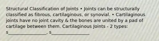 Structural Classification of Joints • Joints can be structurally classified as fibrous, cartilaginous, or synovial. • Cartilaginous joints have no joint cavity & the bones are united by a pad of cartilage between them. Cartilaginous Joints - 2 types: s_________________, s_________________