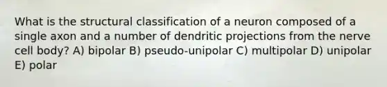 What is the structural classification of a neuron composed of a single axon and a number of dendritic projections from the nerve cell body? A) bipolar B) pseudo-unipolar C) multipolar D) unipolar E) polar