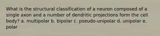 What is the structural classification of a neuron composed of a single axon and a number of dendritic projections form the cell body? a. multipolar b. bipolar c. pseudo-unipolar d. unipolar e. polar