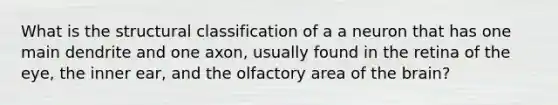 What is the structural classification of a a neuron that has one main dendrite and one axon, usually found in the retina of the eye, the inner ear, and the olfactory area of the brain?