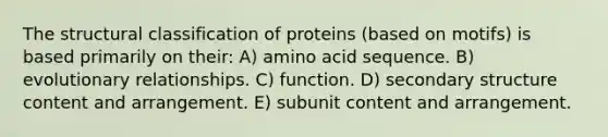 The structural classification of proteins (based on motifs) is based primarily on their: A) amino acid sequence. B) evolutionary relationships. C) function. D) <a href='https://www.questionai.com/knowledge/kRddrCuqpV-secondary-structure' class='anchor-knowledge'>secondary structure</a> content and arrangement. E) subunit content and arrangement.