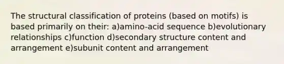 The structural classification of proteins (based on motifs) is based primarily on their: a)amino-acid sequence b)evolutionary relationships c)function d)secondary structure content and arrangement e)subunit content and arrangement