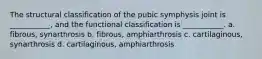 The structural classification of the pubic symphysis joint is ___________, and the functional classification is ___________. a. fibrous, synarthrosis b. fibrous, amphiarthrosis c. cartilaginous, synarthrosis d. cartilaginous, amphiarthrosis