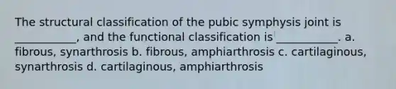 The structural classification of the pubic symphysis joint is ___________, and the functional classification is ___________. a. fibrous, synarthrosis b. fibrous, amphiarthrosis c. cartilaginous, synarthrosis d. cartilaginous, amphiarthrosis