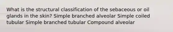 What is the structural classification of the sebaceous or oil glands in the skin? Simple branched alveolar Simple coiled tubular Simple branched tubular Compound alveolar