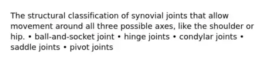 The structural classification of synovial joints that allow movement around all three possible axes, like the shoulder or hip. • ball-and-socket joint • hinge joints • condylar joints • saddle joints • pivot joints