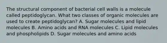 The structural component of bacterial cell walls is a molecule called peptidoglycan. What two classes of organic molecules are used to create peptidoglycan? A. Sugar molecules and lipid molecules B. Amino acids and RNA molecules C. Lipid molecules and phospholipids D. Sugar molecules and amino acids