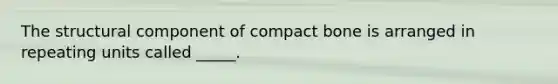 The structural component of compact bone is arranged in repeating units called _____.