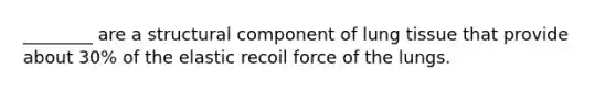 ________ are a structural component of lung tissue that provide about 30% of the elastic recoil force of the lungs.