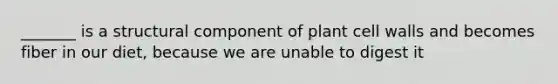 _______ is a structural component of plant cell walls and becomes fiber in our diet, because we are unable to digest it