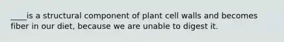 ____is a structural component of plant cell walls and becomes fiber in our diet, because we are unable to digest it.