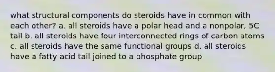 what structural components do steroids have in common with each other? a. all steroids have a polar head and a nonpolar, 5C tail b. all steroids have four interconnected rings of carbon atoms c. all steroids have the same functional groups d. all steroids have a fatty acid tail joined to a phosphate group