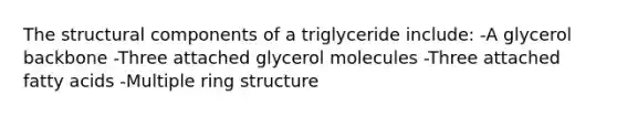 The structural components of a triglyceride include: -A glycerol backbone -Three attached glycerol molecules -Three attached fatty acids -Multiple ring structure