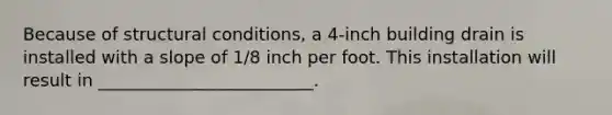 Because of structural conditions, a 4-inch building drain is installed with a slope of 1/8 inch per foot. This installation will result in _________________________.