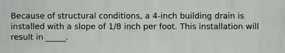 Because of structural conditions, a 4-inch building drain is installed with a slope of 1/8 inch per foot. This installation will result in _____.