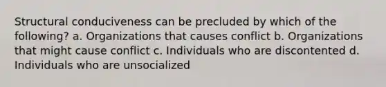 Structural conduciveness can be precluded by which of the following? a. Organizations that causes conflict b. Organizations that might cause conflict c. Individuals who are discontented d. Individuals who are unsocialized