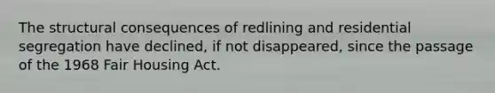 The structural consequences of redlining and residential segregation have declined, if not disappeared, since the passage of the 1968 Fair Housing Act.